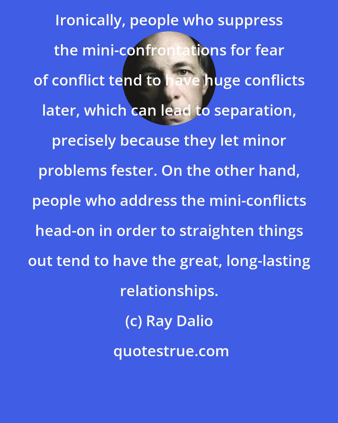 Ray Dalio: Ironically, people who suppress the mini-confrontations for fear of conflict tend to have huge conflicts later, which can lead to separation, precisely because they let minor problems fester. On the other hand, people who address the mini-conflicts head-on in order to straighten things out tend to have the great, long-lasting relationships.