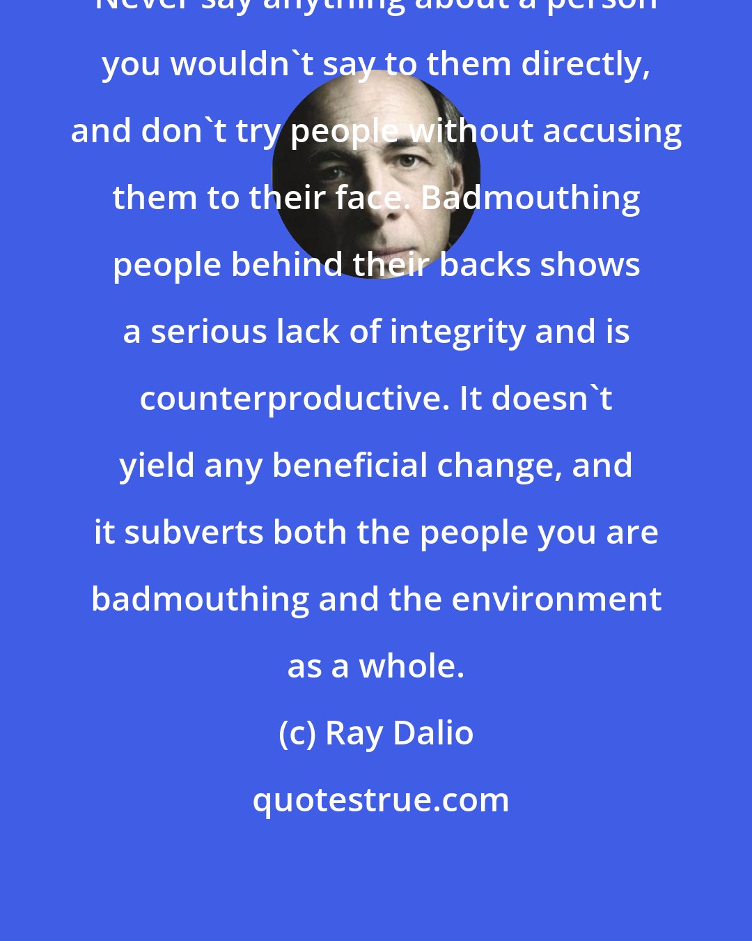 Ray Dalio: Never say anything about a person you wouldn't say to them directly, and don't try people without accusing them to their face. Badmouthing people behind their backs shows a serious lack of integrity and is counterproductive. It doesn't yield any beneficial change, and it subverts both the people you are badmouthing and the environment as a whole.