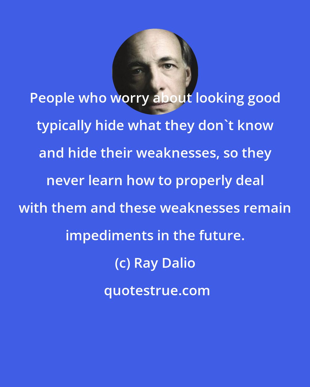 Ray Dalio: People who worry about looking good typically hide what they don't know and hide their weaknesses, so they never learn how to properly deal with them and these weaknesses remain impediments in the future.