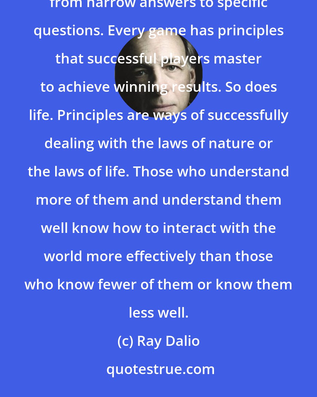 Ray Dalio: Principles are concepts that can be applied over and over again in similar circumstances as distinct from narrow answers to specific questions. Every game has principles that successful players master to achieve winning results. So does life. Principles are ways of successfully dealing with the laws of nature or the laws of life. Those who understand more of them and understand them well know how to interact with the world more effectively than those who know fewer of them or know them less well.
