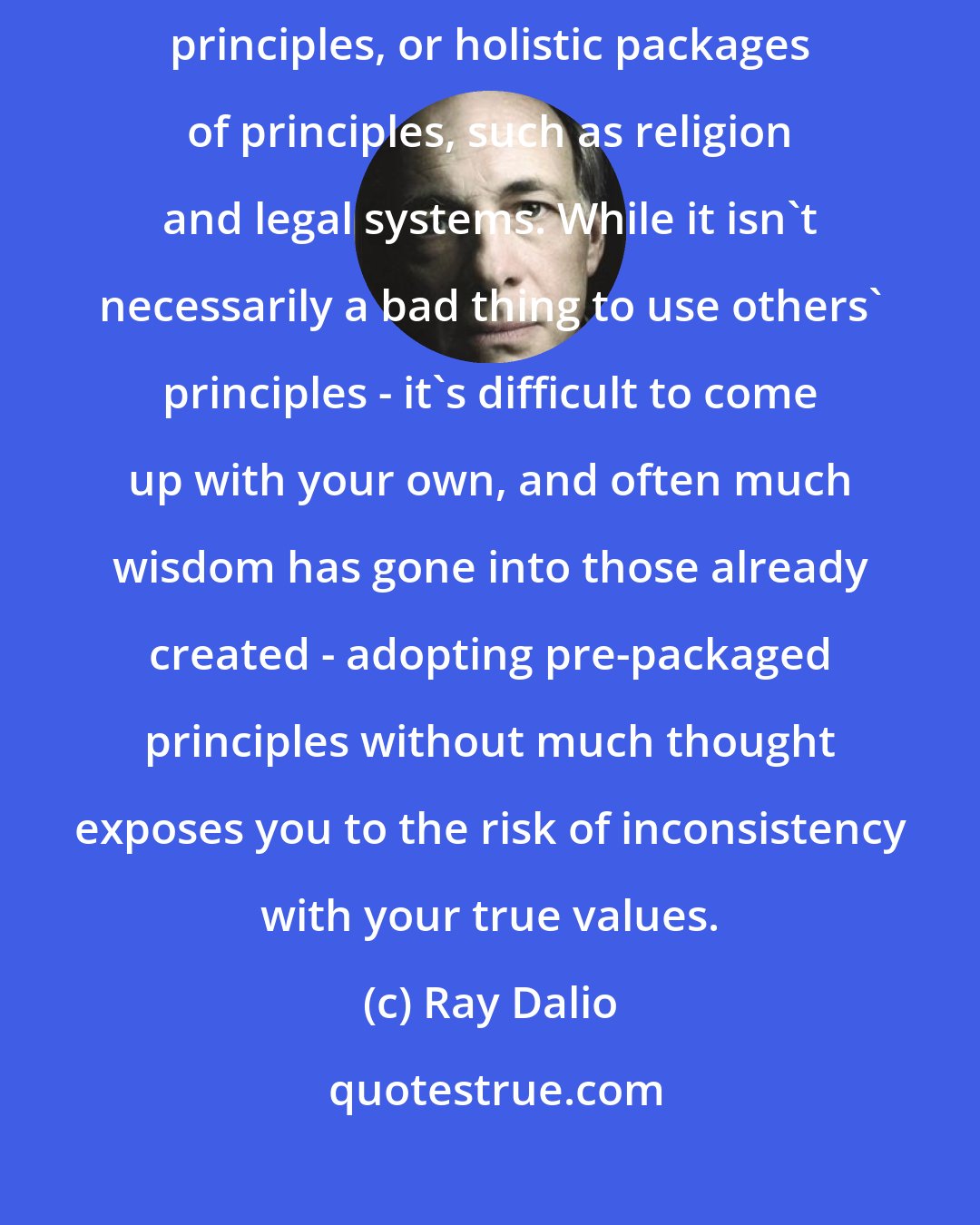 Ray Dalio: Sometimes we forge our own principles and sometimes we accept others' principles, or holistic packages of principles, such as religion and legal systems. While it isn't necessarily a bad thing to use others' principles - it's difficult to come up with your own, and often much wisdom has gone into those already created - adopting pre-packaged principles without much thought exposes you to the risk of inconsistency with your true values.