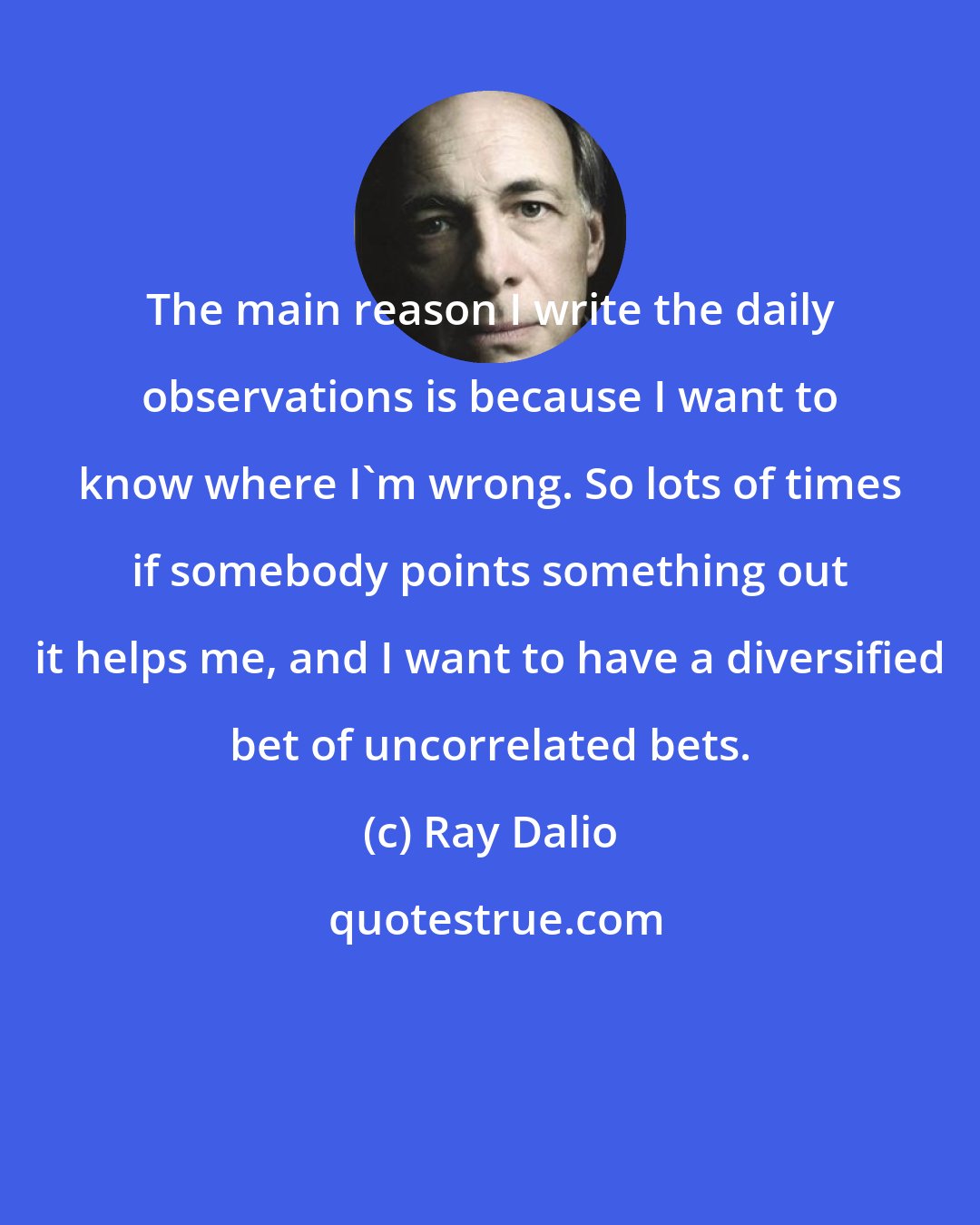 Ray Dalio: The main reason I write the daily observations is because I want to know where I'm wrong. So lots of times if somebody points something out it helps me, and I want to have a diversified bet of uncorrelated bets.