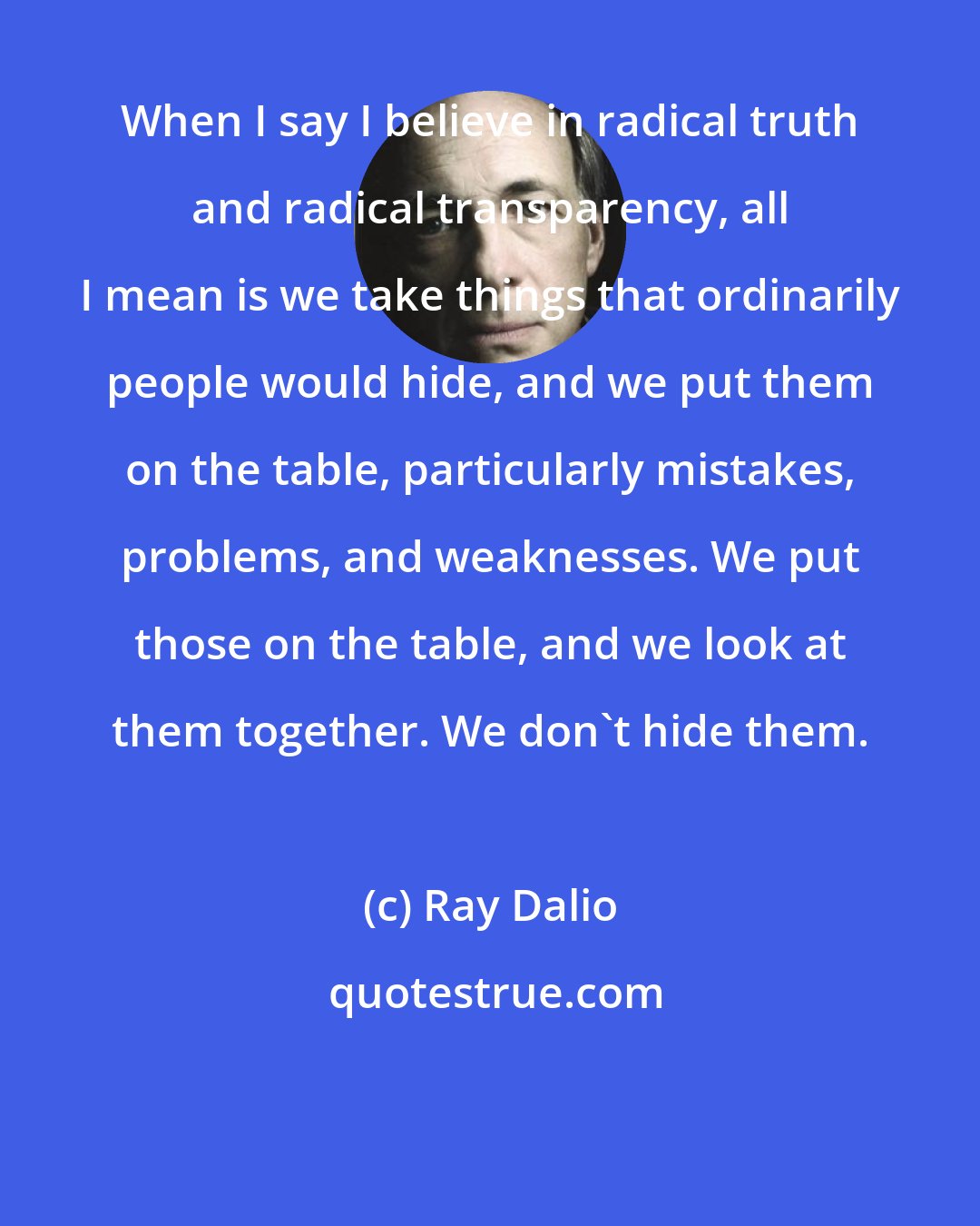 Ray Dalio: When I say I believe in radical truth and radical transparency, all I mean is we take things that ordinarily people would hide, and we put them on the table, particularly mistakes, problems, and weaknesses. We put those on the table, and we look at them together. We don't hide them.