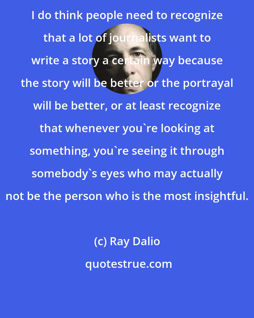 Ray Dalio: I do think people need to recognize that a lot of journalists want to write a story a certain way because the story will be better or the portrayal will be better, or at least recognize that whenever you're looking at something, you're seeing it through somebody's eyes who may actually not be the person who is the most insightful.