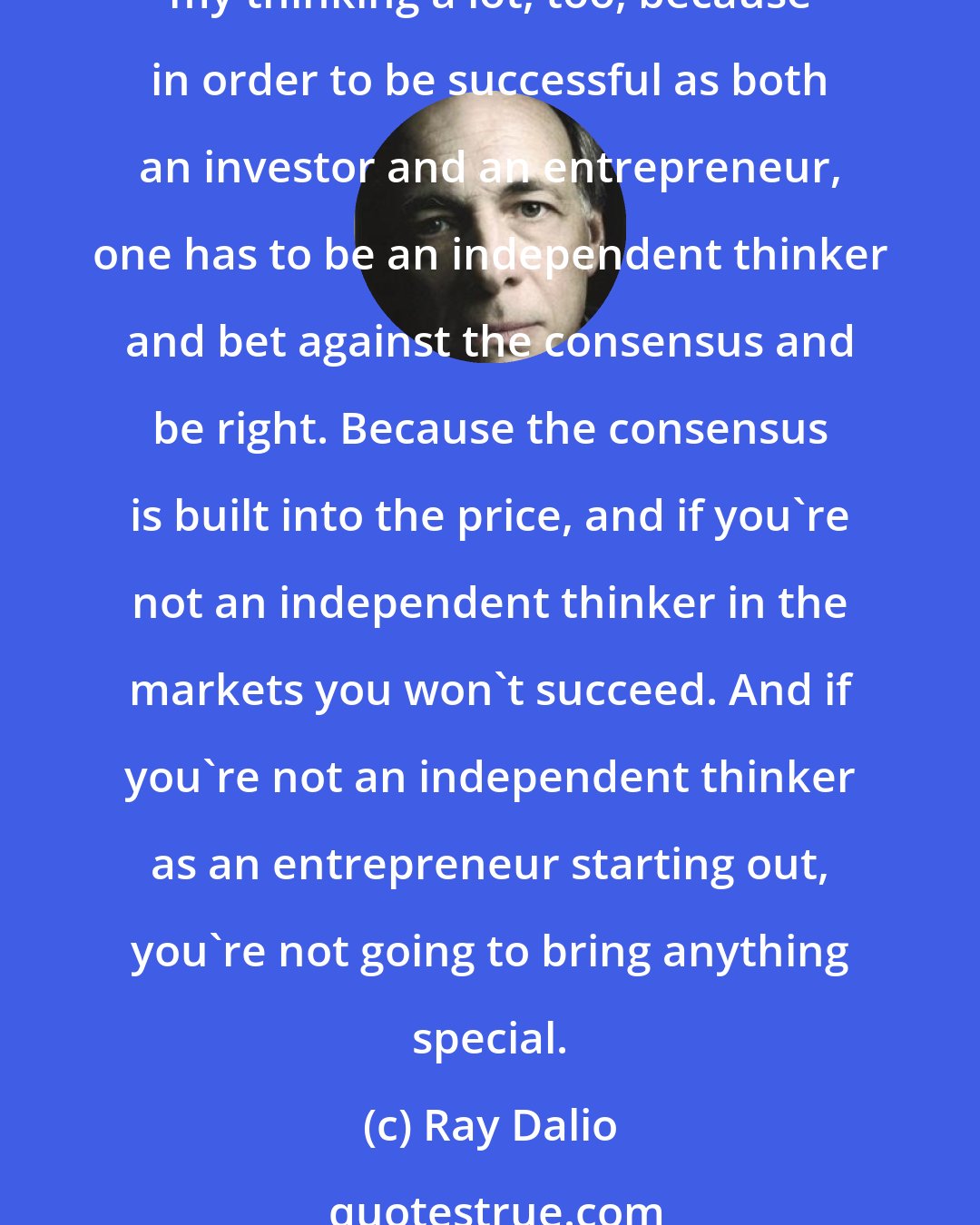 Ray Dalio: I have a bad rote memory, but I tend to learn through my experiences. And then when I went into the markets, and then starting my business as an entrepreneur, that affected my thinking a lot, too, because in order to be successful as both an investor and an entrepreneur, one has to be an independent thinker and bet against the consensus and be right. Because the consensus is built into the price, and if you're not an independent thinker in the markets you won't succeed. And if you're not an independent thinker as an entrepreneur starting out, you're not going to bring anything special.