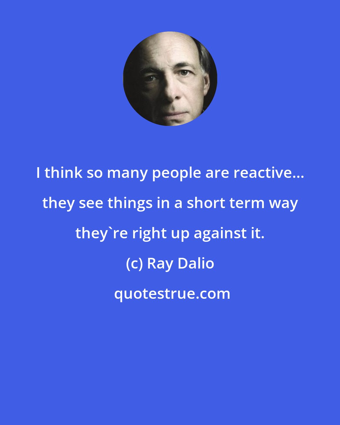 Ray Dalio: I think so many people are reactive... they see things in a short term way they're right up against it.