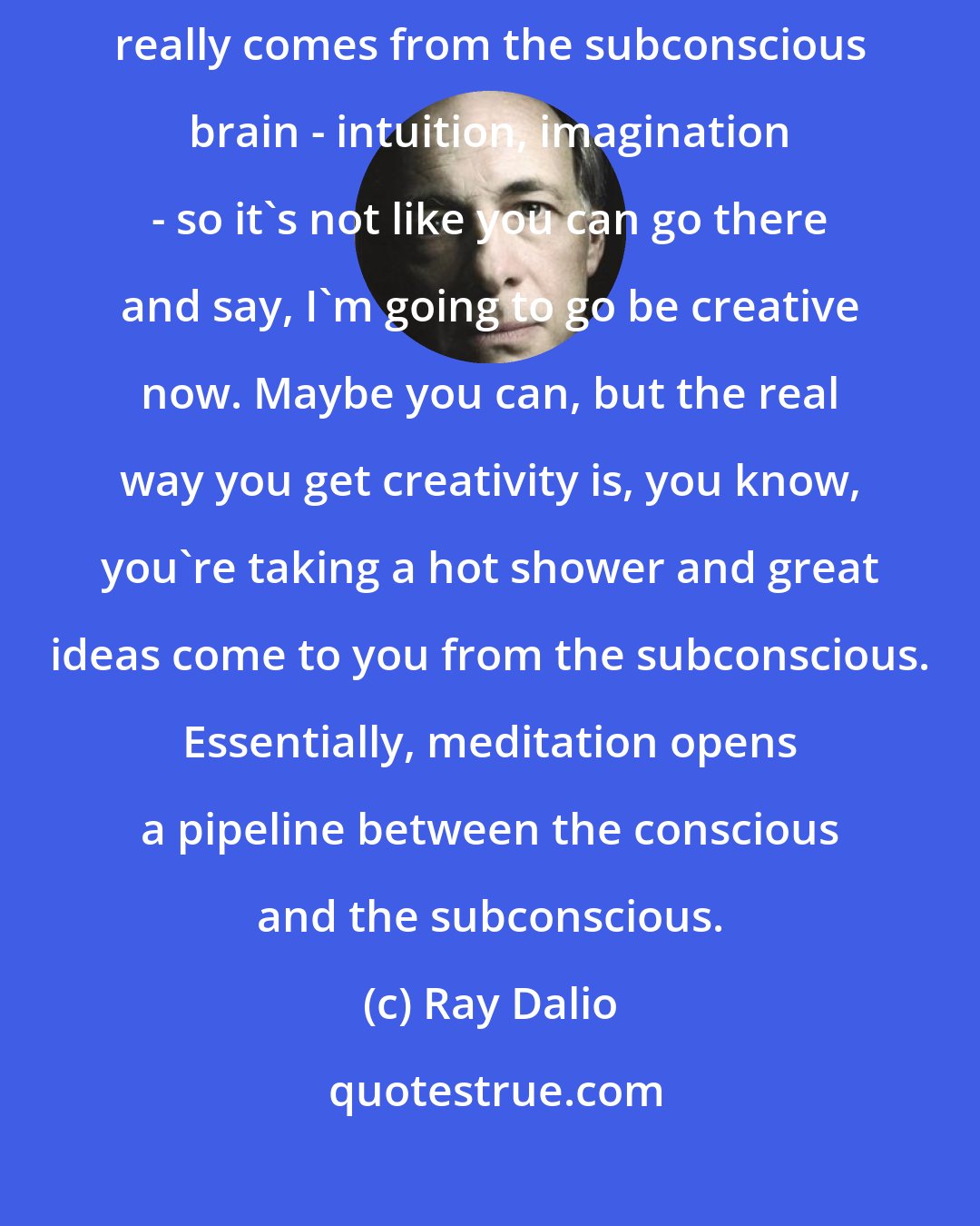 Ray Dalio: One of the things meditation gives you is creativity because creativity really comes from the subconscious brain - intuition, imagination - so it's not like you can go there and say, I'm going to go be creative now. Maybe you can, but the real way you get creativity is, you know, you're taking a hot shower and great ideas come to you from the subconscious. Essentially, meditation opens a pipeline between the conscious and the subconscious.