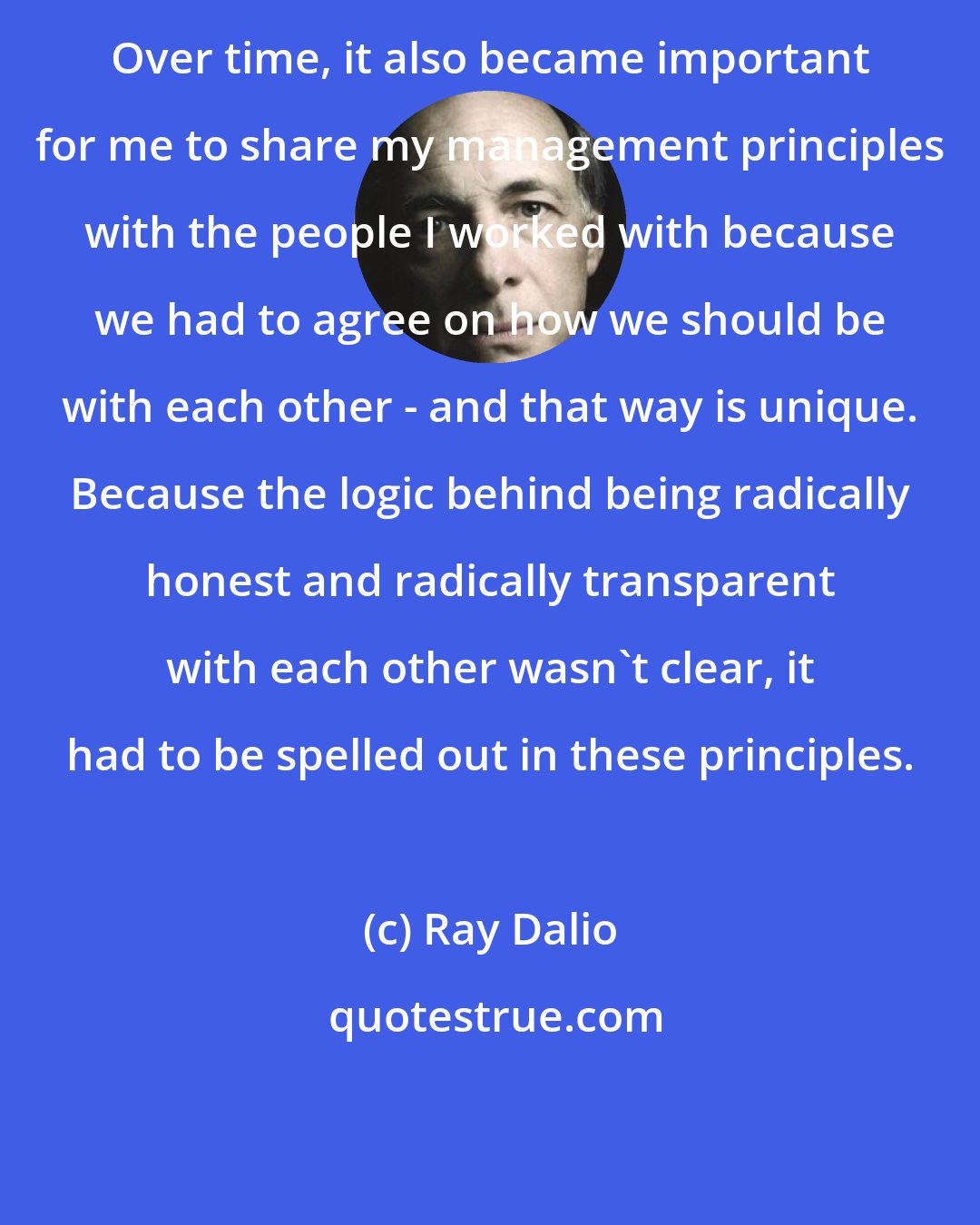 Ray Dalio: Over time, it also became important for me to share my management principles with the people I worked with because we had to agree on how we should be with each other - and that way is unique. Because the logic behind being radically honest and radically transparent with each other wasn't clear, it had to be spelled out in these principles.