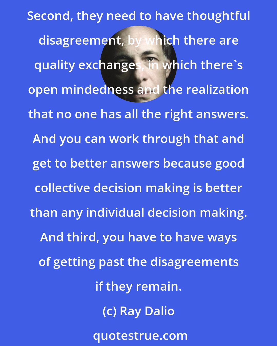 Ray Dalio: To have an idea meritocracy, one needs to do three things. First, they have to put their honest thoughts on the table, for everyone to look at and everyone to work through. Second, they need to have thoughtful disagreement, by which there are quality exchanges, in which there's open mindedness and the realization that no one has all the right answers. And you can work through that and get to better answers because good collective decision making is better than any individual decision making. And third, you have to have ways of getting past the disagreements if they remain.