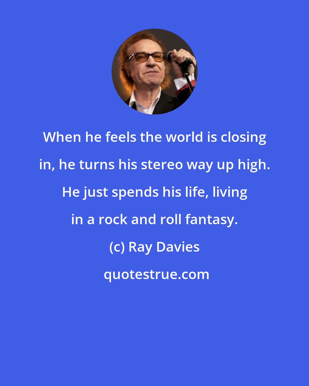 Ray Davies: When he feels the world is closing in, he turns his stereo way up high. He just spends his life, living in a rock and roll fantasy.