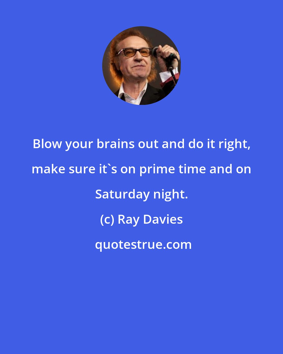 Ray Davies: Blow your brains out and do it right, make sure it's on prime time and on Saturday night.