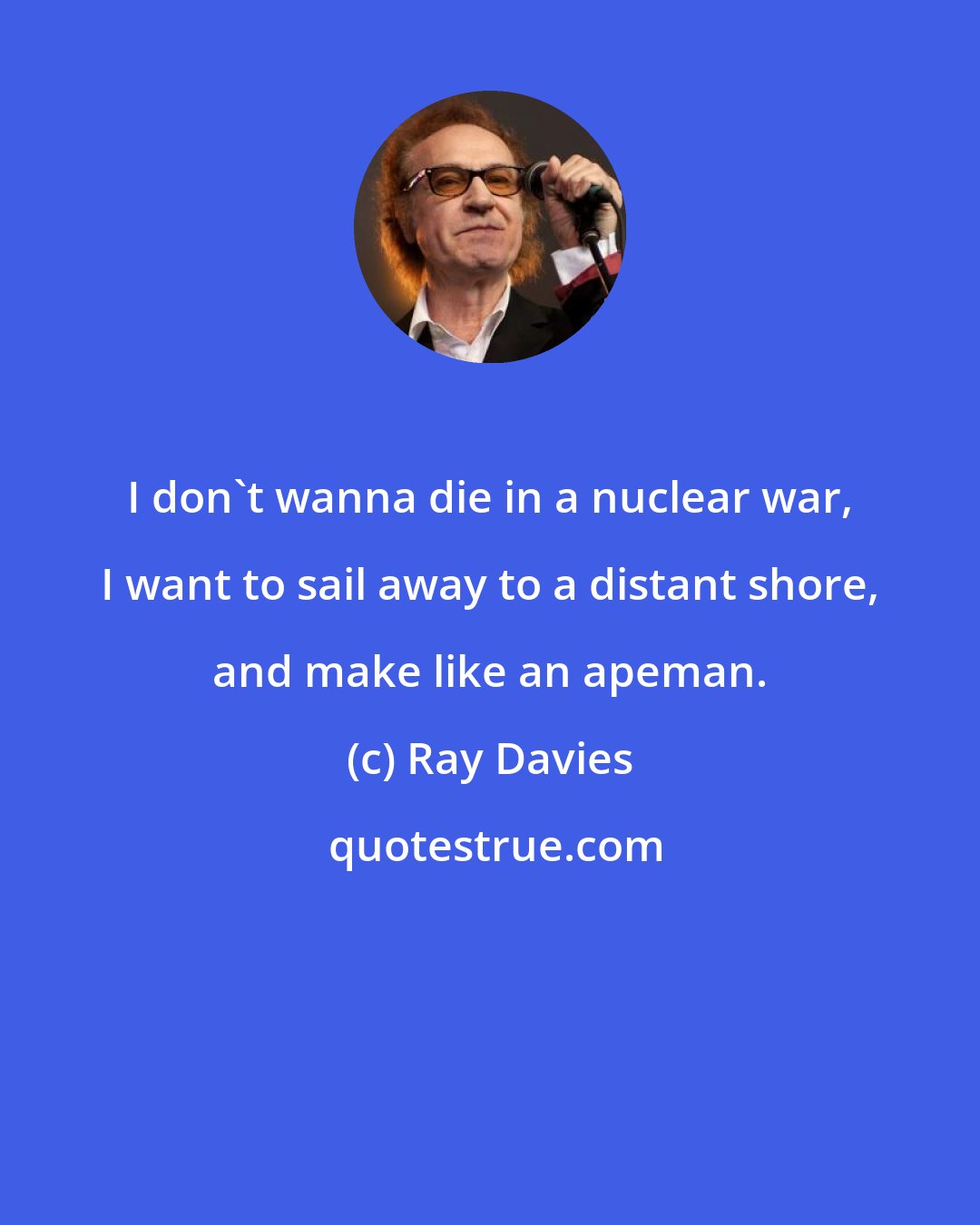 Ray Davies: I don't wanna die in a nuclear war, I want to sail away to a distant shore, and make like an apeman.