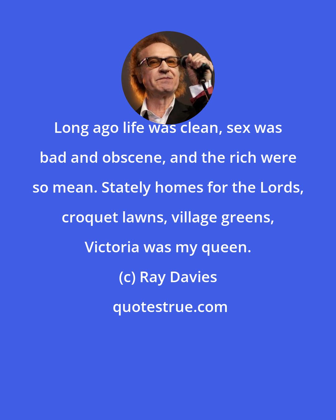 Ray Davies: Long ago life was clean, sex was bad and obscene, and the rich were so mean. Stately homes for the Lords, croquet lawns, village greens, Victoria was my queen.