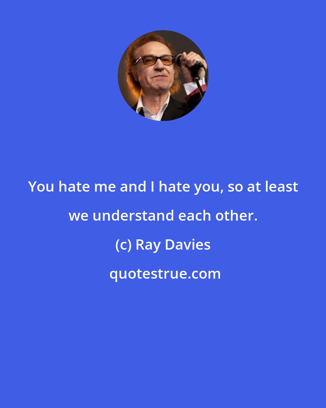 Ray Davies: You hate me and I hate you, so at least we understand each other.