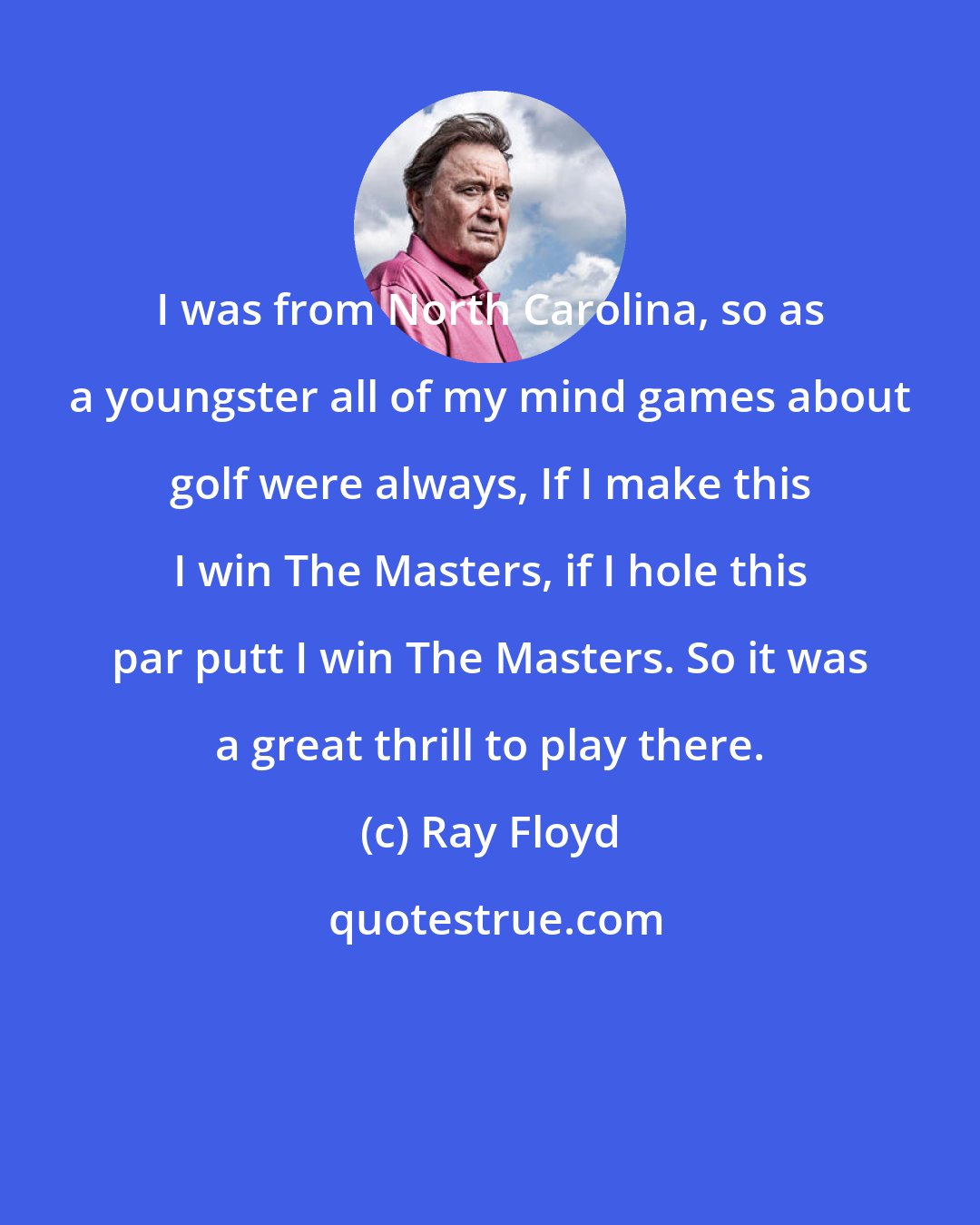 Ray Floyd: I was from North Carolina, so as a youngster all of my mind games about golf were always, If I make this I win The Masters, if I hole this par putt I win The Masters. So it was a great thrill to play there.