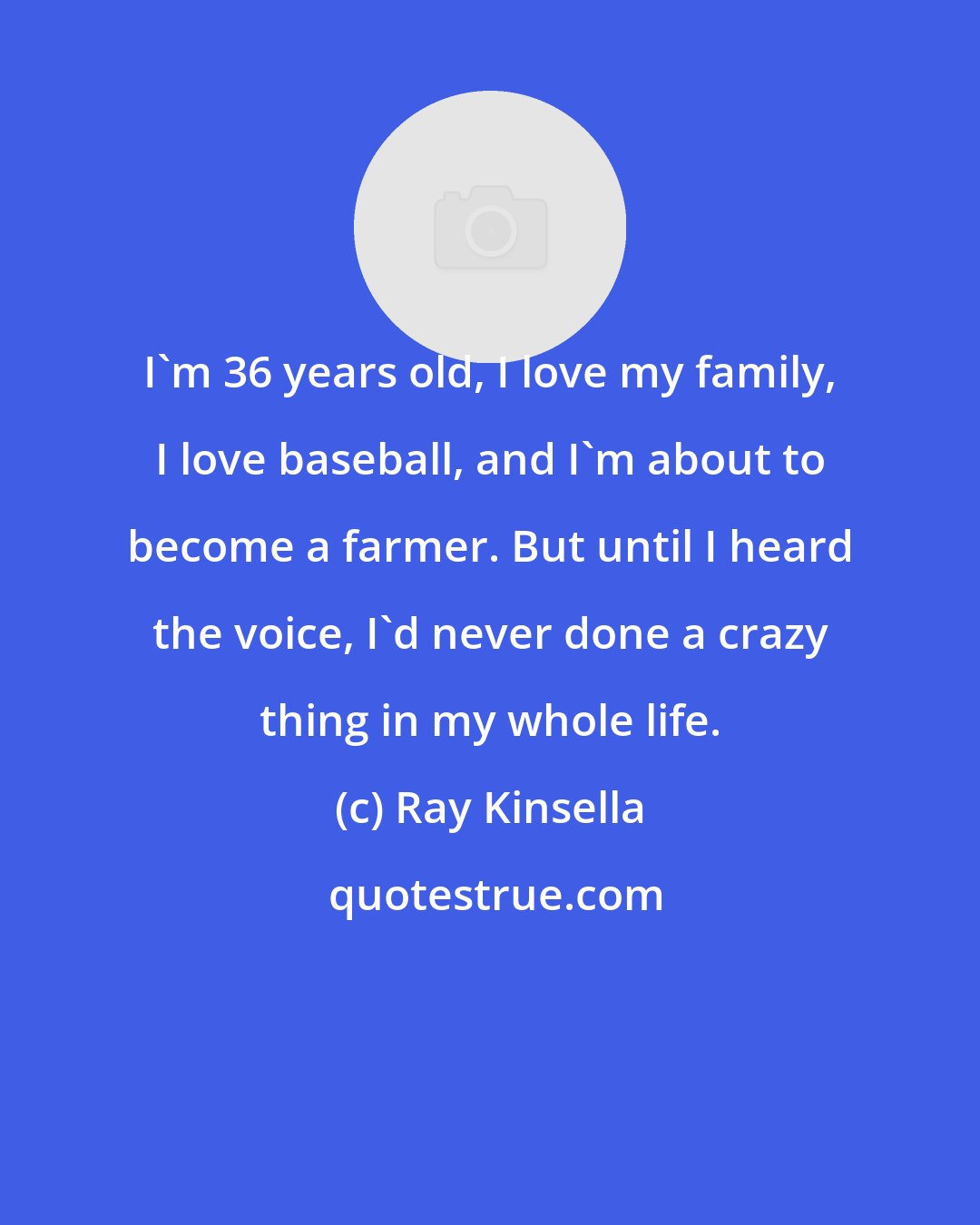 Ray Kinsella: I'm 36 years old, I love my family, I love baseball, and I'm about to become a farmer. But until I heard the voice, I'd never done a crazy thing in my whole life.