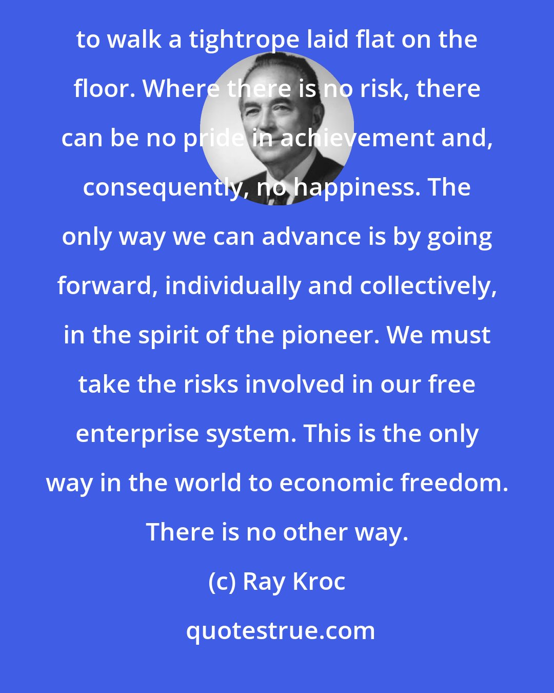 Ray Kroc: Achievement must be made against the possibility of failure, against the risk of defeat. It is no achievement to walk a tightrope laid flat on the floor. Where there is no risk, there can be no pride in achievement and, consequently, no happiness. The only way we can advance is by going forward, individually and collectively, in the spirit of the pioneer. We must take the risks involved in our free enterprise system. This is the only way in the world to economic freedom. There is no other way.