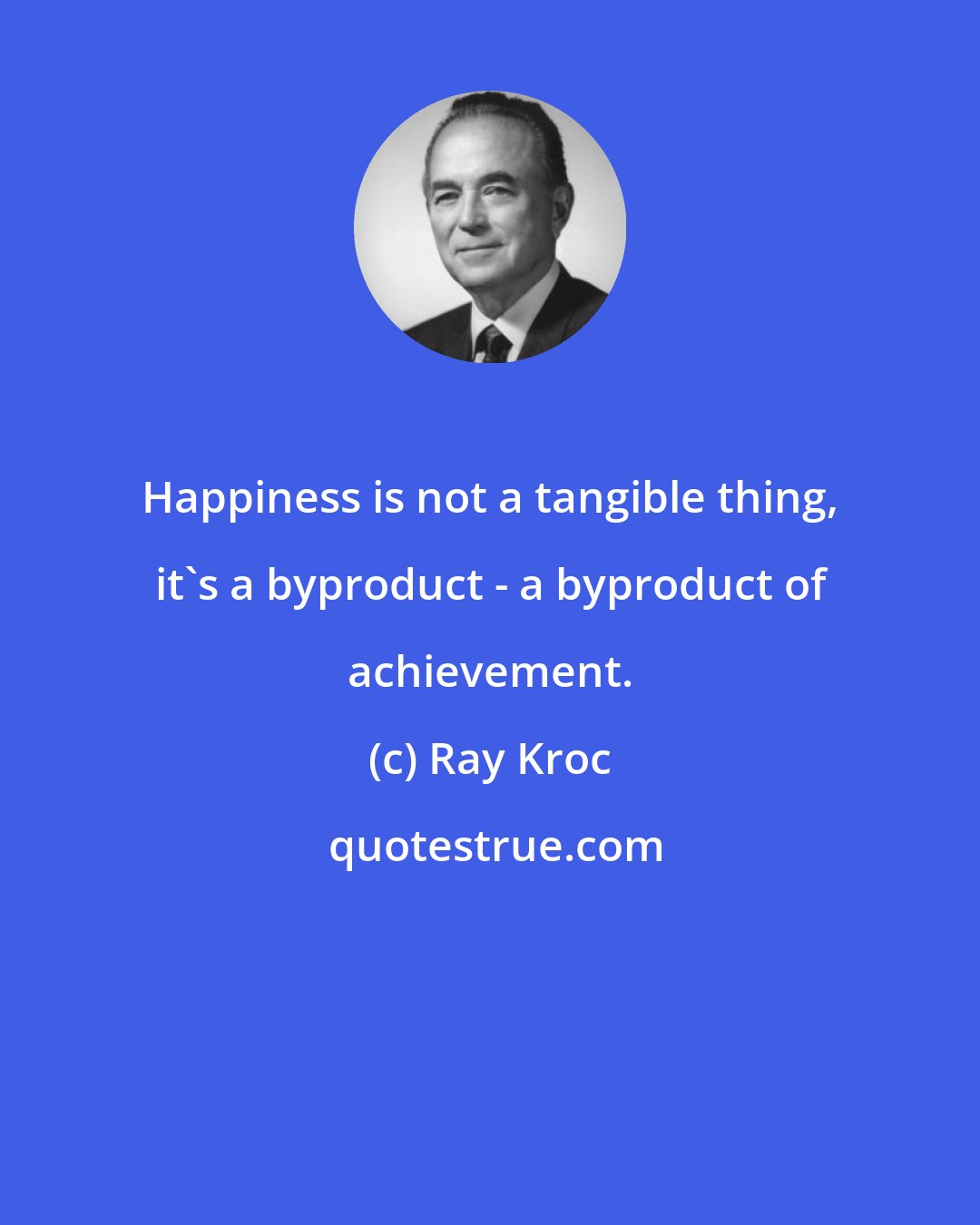 Ray Kroc: Happiness is not a tangible thing, it's a byproduct - a byproduct of achievement.