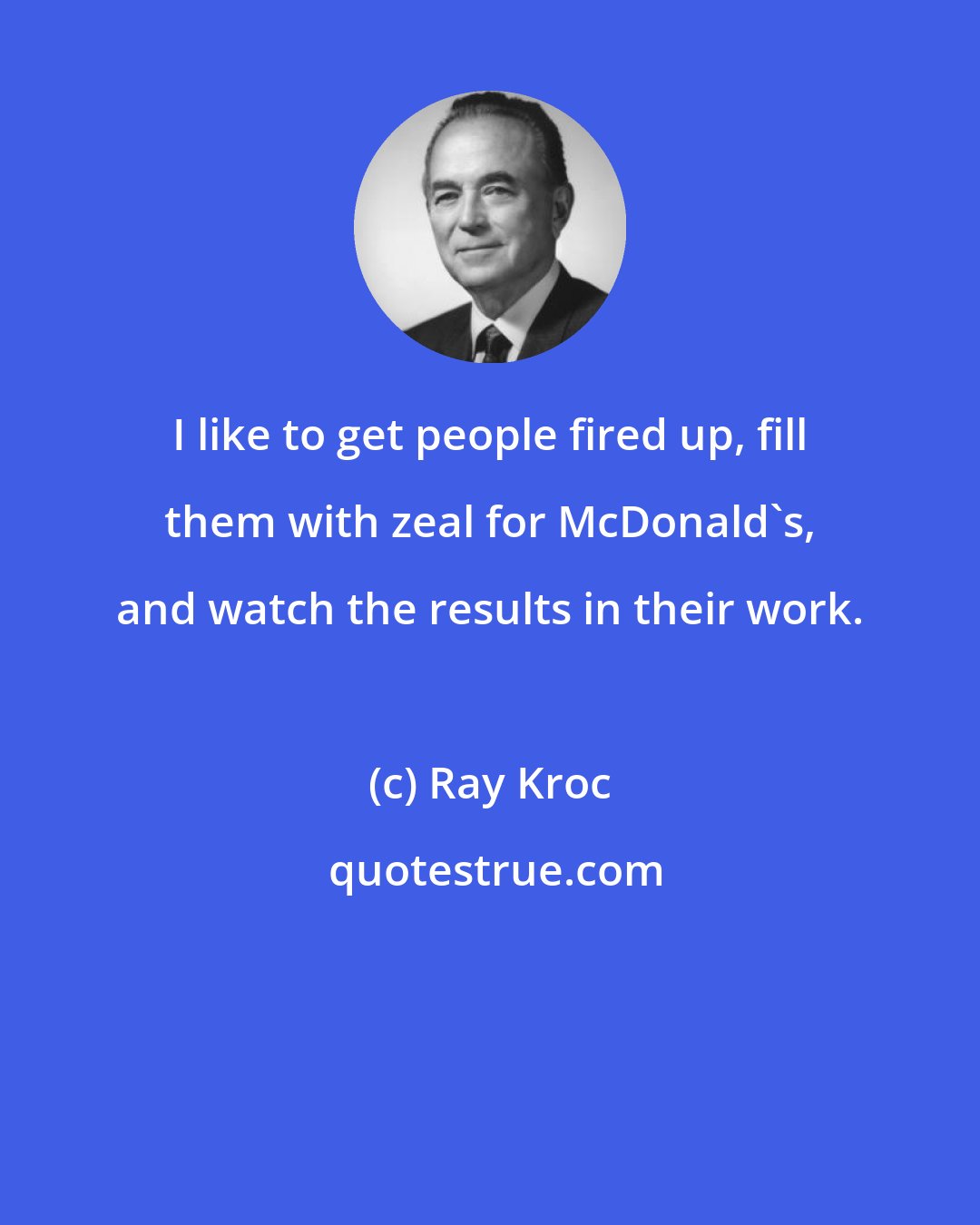 Ray Kroc: I like to get people fired up, fill them with zeal for McDonald's, and watch the results in their work.