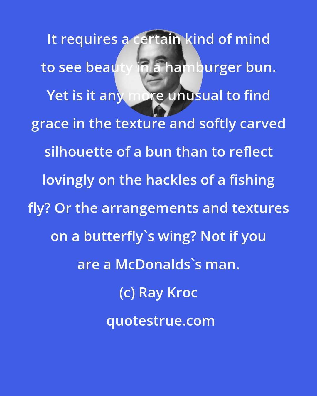 Ray Kroc: It requires a certain kind of mind to see beauty in a hamburger bun. Yet is it any more unusual to find grace in the texture and softly carved silhouette of a bun than to reflect lovingly on the hackles of a fishing fly? Or the arrangements and textures on a butterfly's wing? Not if you are a McDonalds's man.