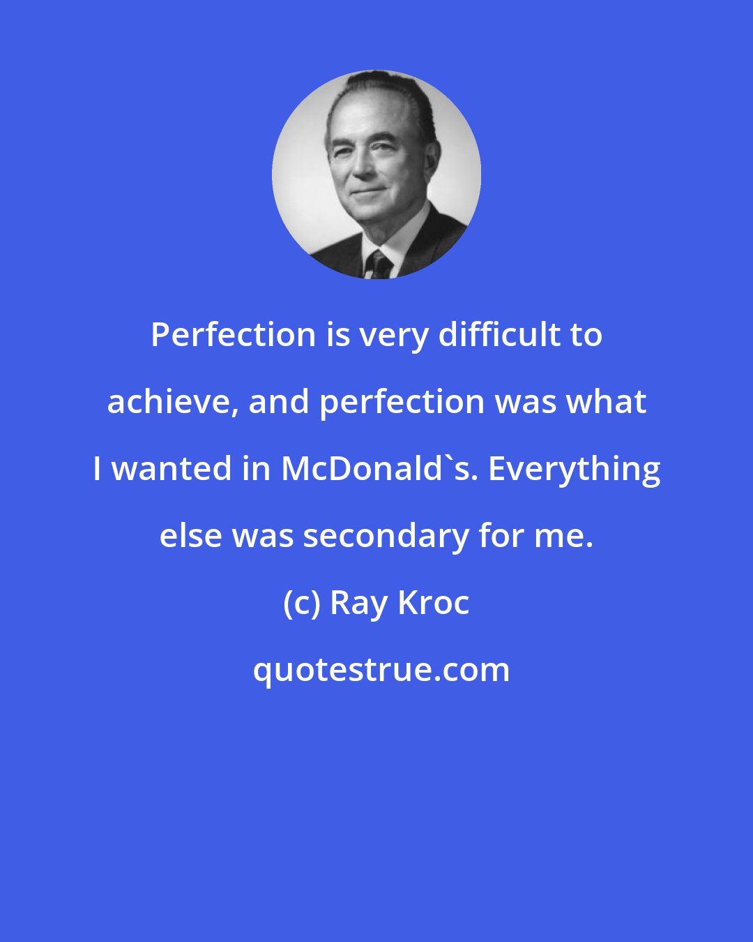 Ray Kroc: Perfection is very difficult to achieve, and perfection was what I wanted in McDonald's. Everything else was secondary for me.