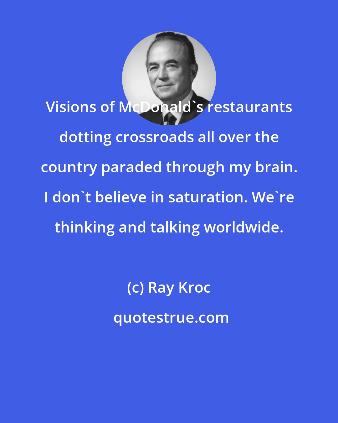 Ray Kroc: Visions of McDonald's restaurants dotting crossroads all over the country paraded through my brain. I don't believe in saturation. We're thinking and talking worldwide.