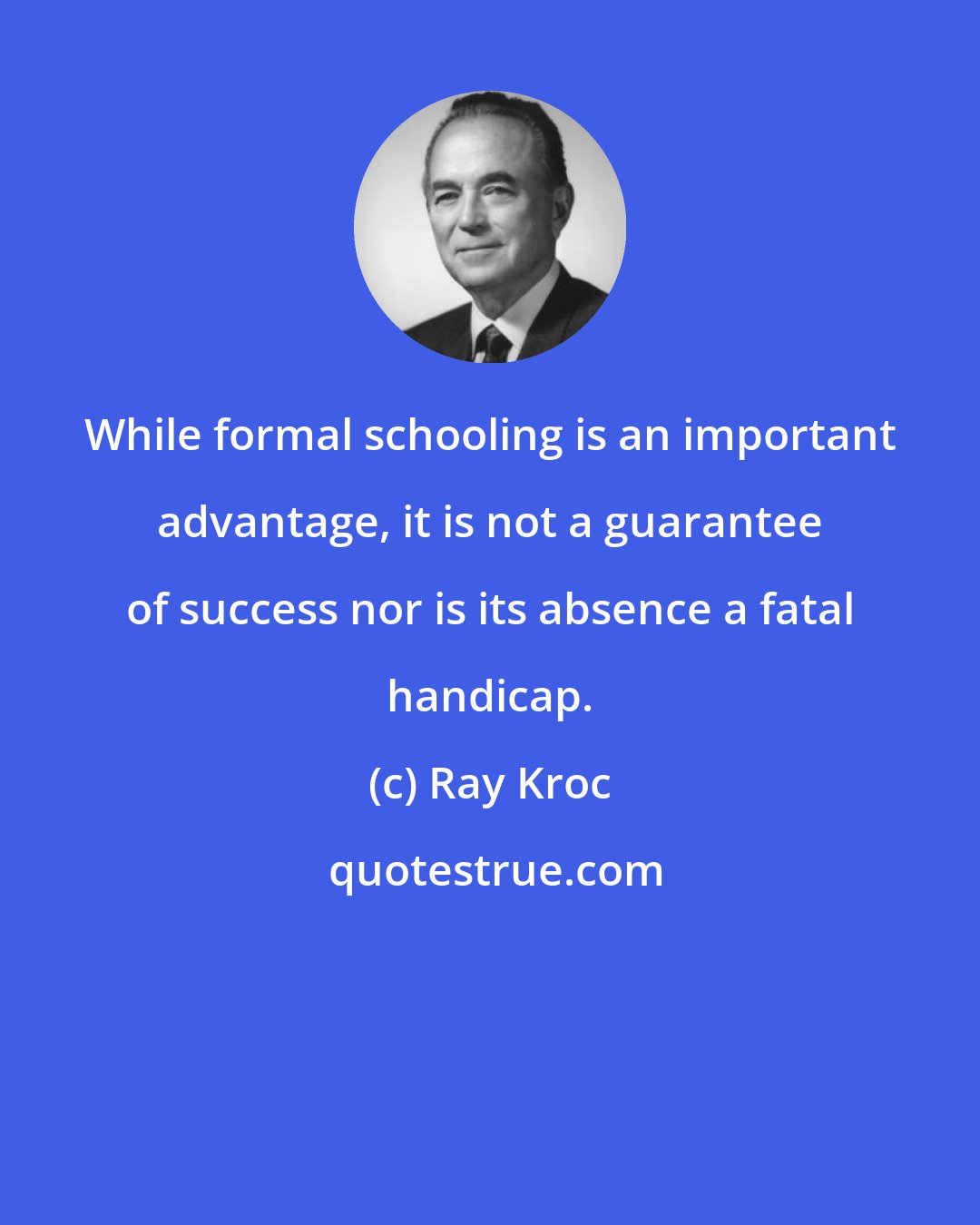 Ray Kroc: While formal schooling is an important advantage, it is not a guarantee of success nor is its absence a fatal handicap.