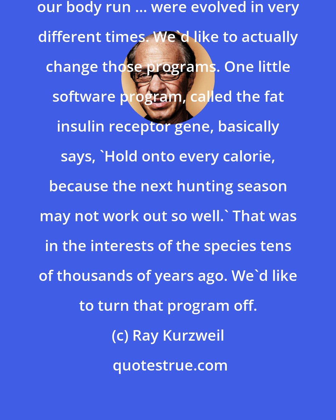 Ray Kurzweil: The software programs that make our body run ... were evolved in very different times. We'd like to actually change those programs. One little software program, called the fat insulin receptor gene, basically says, 'Hold onto every calorie, because the next hunting season may not work out so well.' That was in the interests of the species tens of thousands of years ago. We'd like to turn that program off.