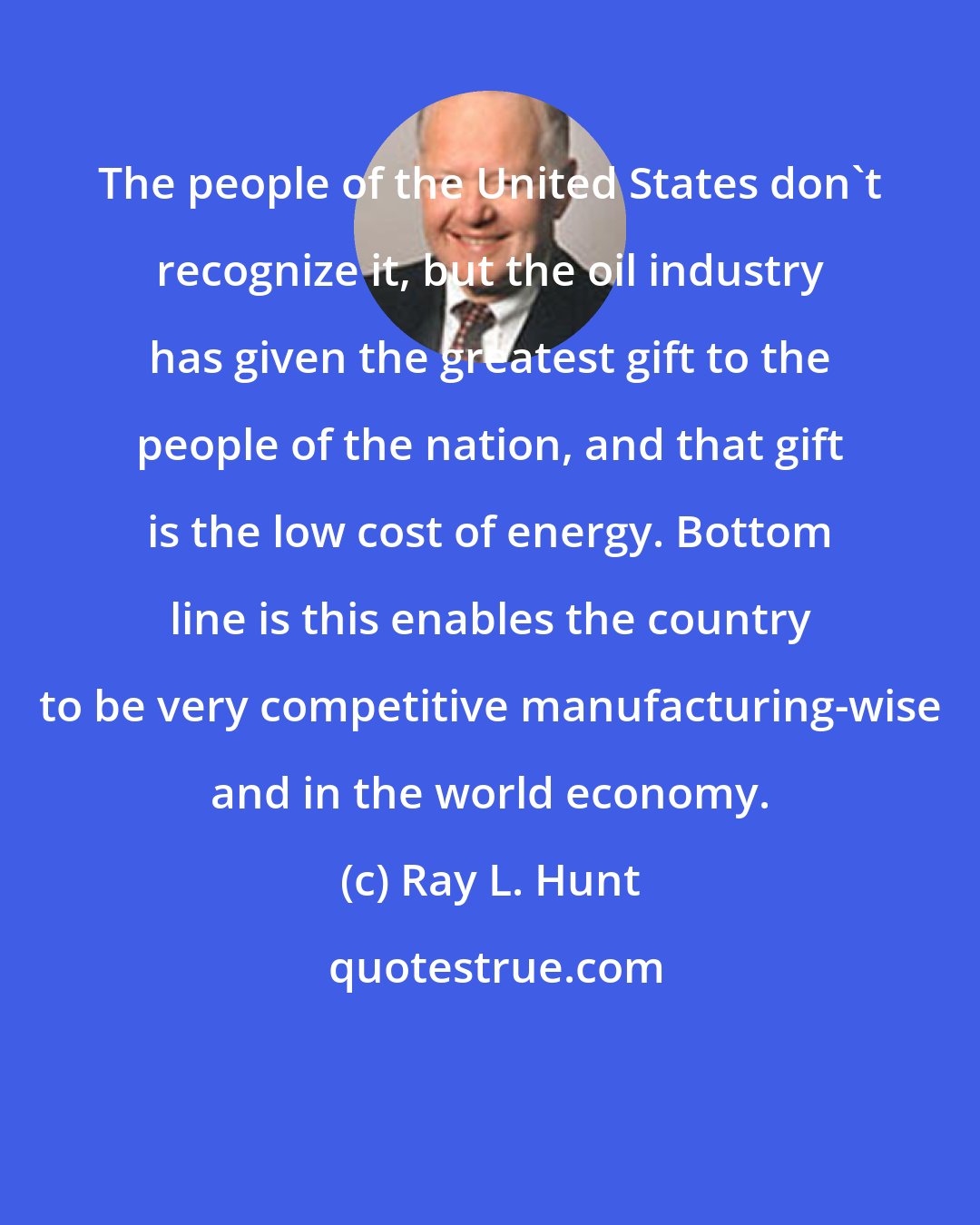 Ray L. Hunt: The people of the United States don't recognize it, but the oil industry has given the greatest gift to the people of the nation, and that gift is the low cost of energy. Bottom line is this enables the country to be very competitive manufacturing-wise and in the world economy.