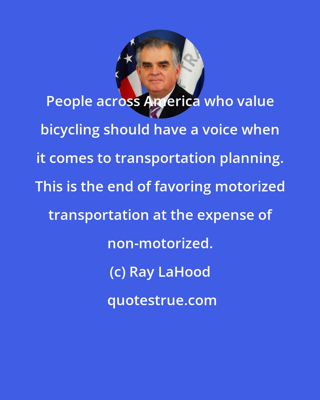 Ray LaHood: People across America who value bicycling should have a voice when it comes to transportation planning. This is the end of favoring motorized transportation at the expense of non-motorized.