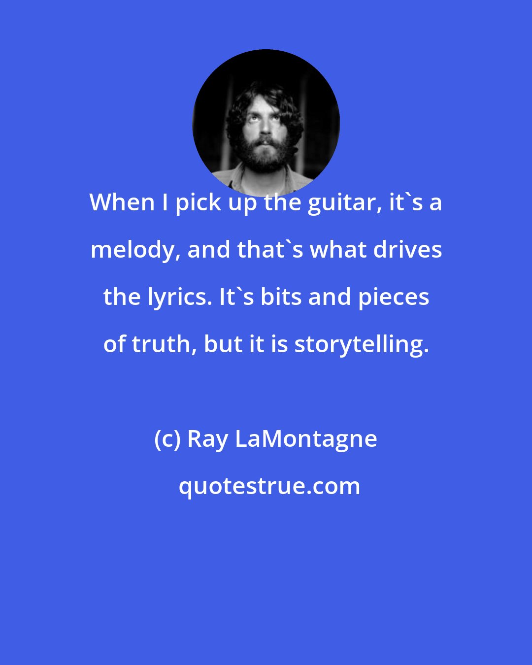 Ray LaMontagne: When I pick up the guitar, it's a melody, and that's what drives the lyrics. It's bits and pieces of truth, but it is storytelling.