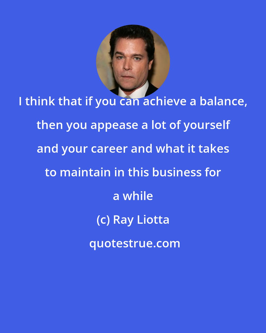 Ray Liotta: I think that if you can achieve a balance, then you appease a lot of yourself and your career and what it takes to maintain in this business for a while