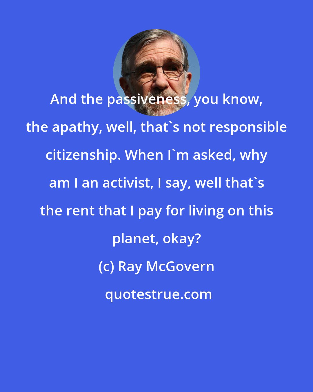 Ray McGovern: And the passiveness, you know, the apathy, well, that's not responsible citizenship. When I'm asked, why am I an activist, I say, well that's the rent that I pay for living on this planet, okay?