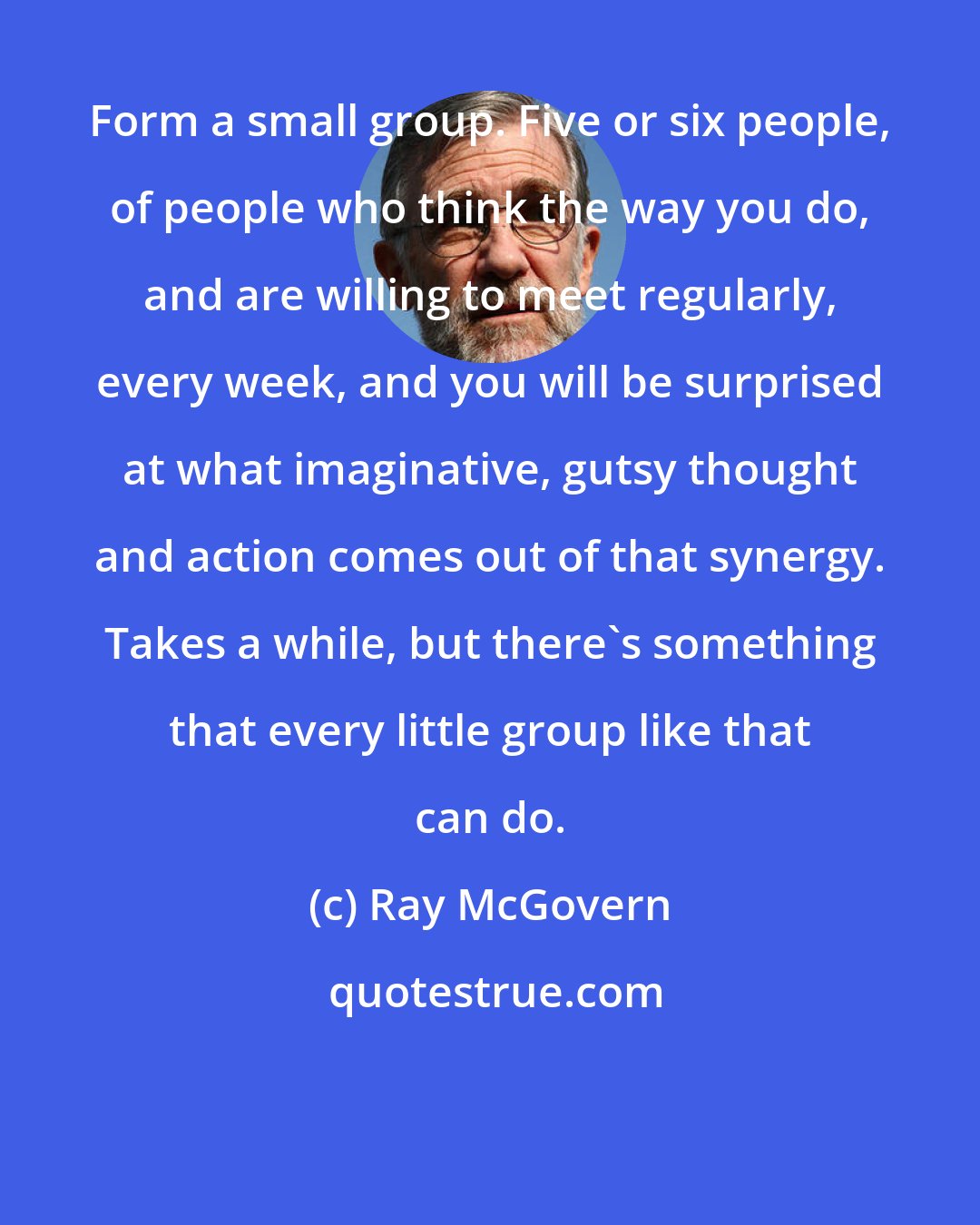 Ray McGovern: Form a small group. Five or six people, of people who think the way you do, and are willing to meet regularly, every week, and you will be surprised at what imaginative, gutsy thought and action comes out of that synergy. Takes a while, but there's something that every little group like that can do.