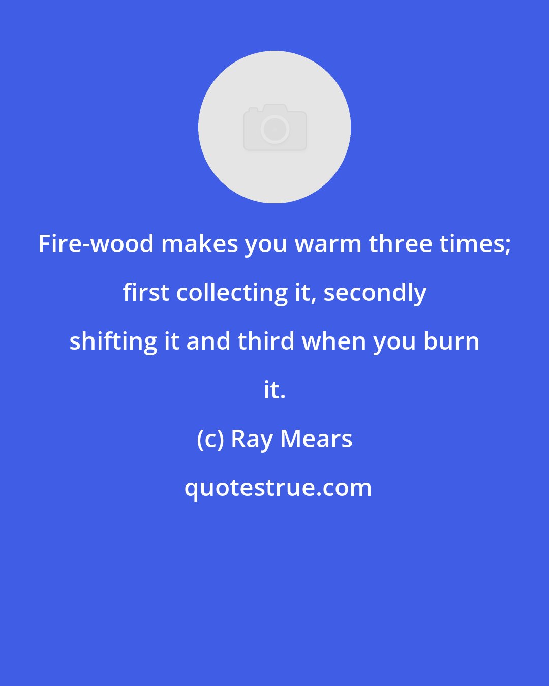 Ray Mears: Fire-wood makes you warm three times; first collecting it, secondly shifting it and third when you burn it.