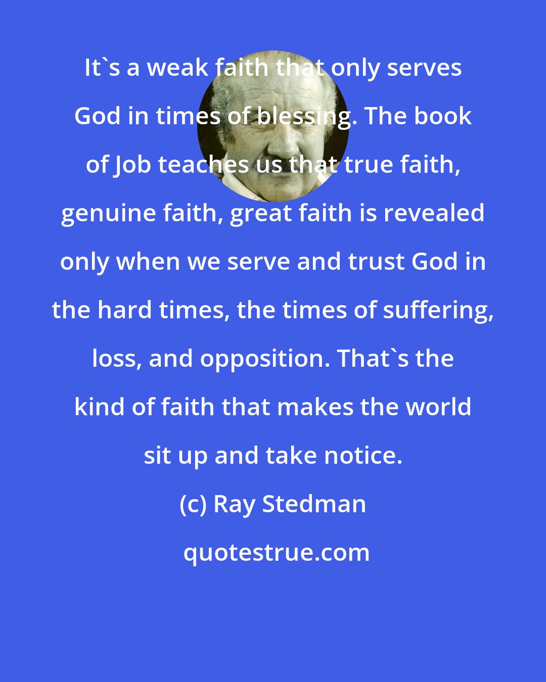 Ray Stedman: It's a weak faith that only serves God in times of blessing. The book of Job teaches us that true faith, genuine faith, great faith is revealed only when we serve and trust God in the hard times, the times of suffering, loss, and opposition. That's the kind of faith that makes the world sit up and take notice.