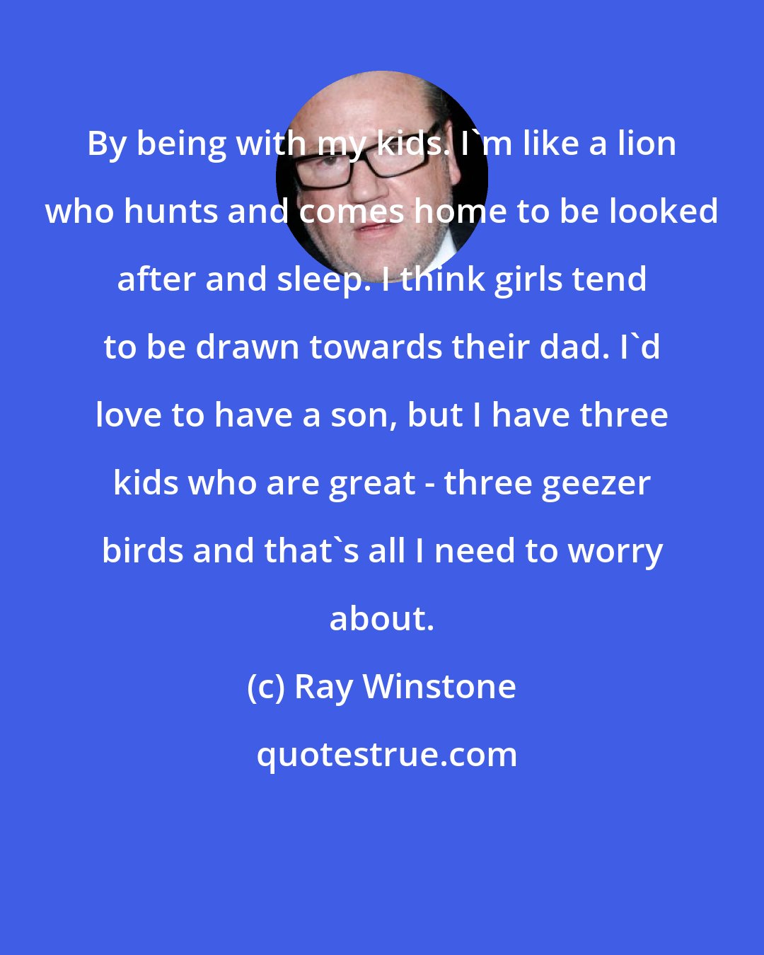 Ray Winstone: By being with my kids. I'm like a lion who hunts and comes home to be looked after and sleep. I think girls tend to be drawn towards their dad. I'd love to have a son, but I have three kids who are great - three geezer birds and that's all I need to worry about.