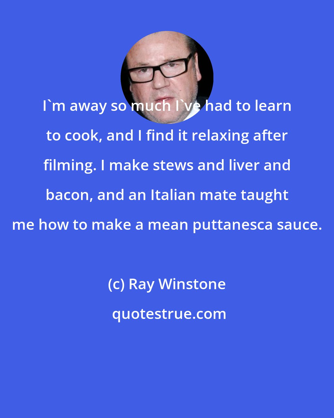 Ray Winstone: I'm away so much I've had to learn to cook, and I find it relaxing after filming. I make stews and liver and bacon, and an Italian mate taught me how to make a mean puttanesca sauce.