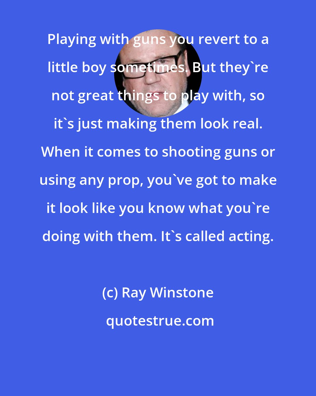 Ray Winstone: Playing with guns you revert to a little boy sometimes. But they're not great things to play with, so it's just making them look real. When it comes to shooting guns or using any prop, you've got to make it look like you know what you're doing with them. It's called acting.