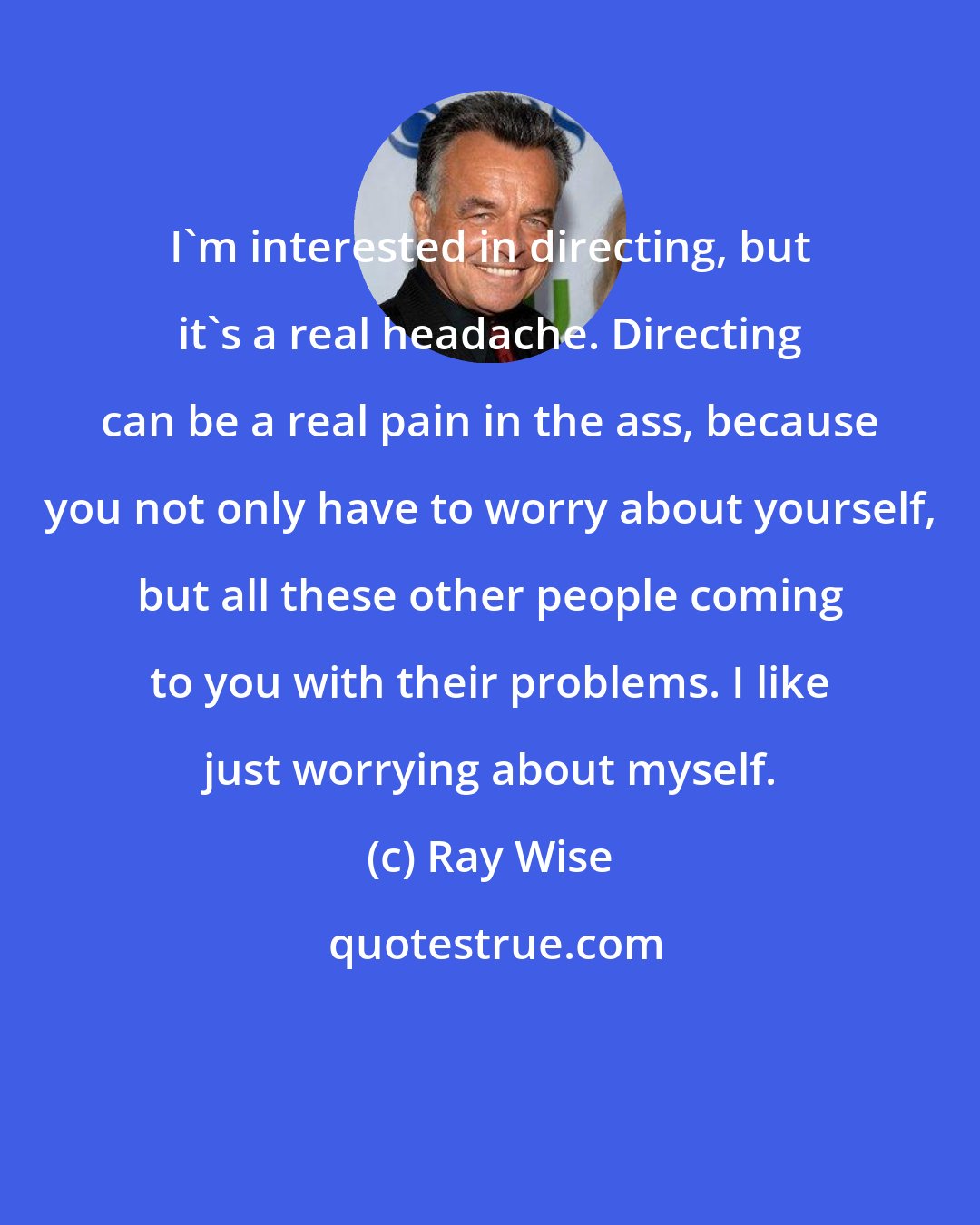 Ray Wise: I'm interested in directing, but it's a real headache. Directing can be a real pain in the ass, because you not only have to worry about yourself, but all these other people coming to you with their problems. I like just worrying about myself.