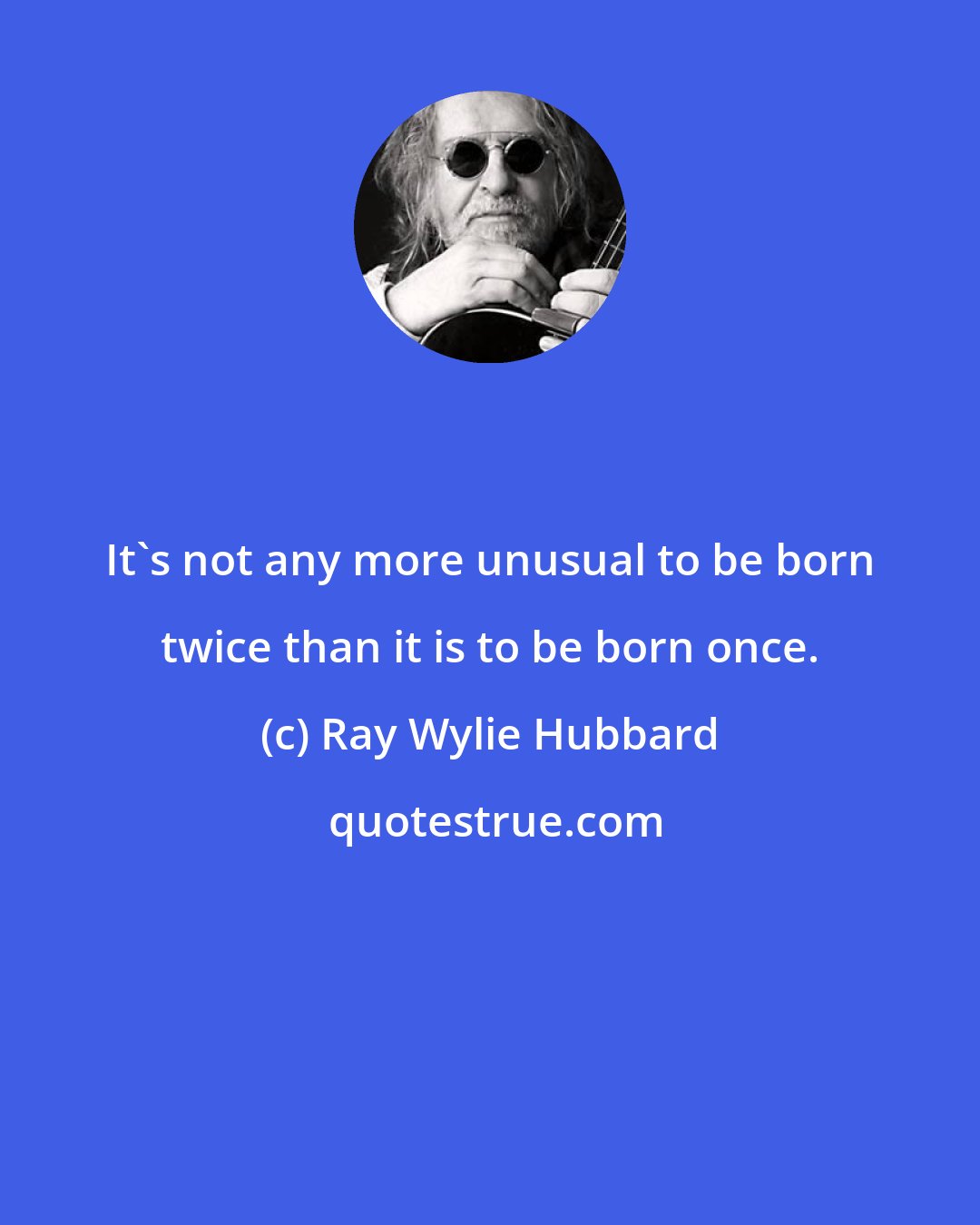Ray Wylie Hubbard: It's not any more unusual to be born twice than it is to be born once.
