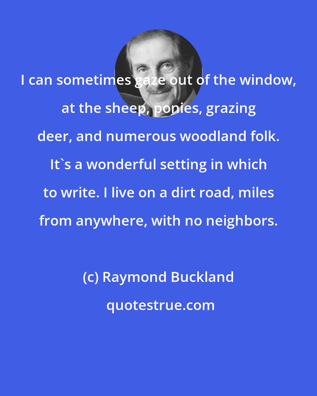 Raymond Buckland: I can sometimes gaze out of the window, at the sheep, ponies, grazing deer, and numerous woodland folk. It's a wonderful setting in which to write. I live on a dirt road, miles from anywhere, with no neighbors.