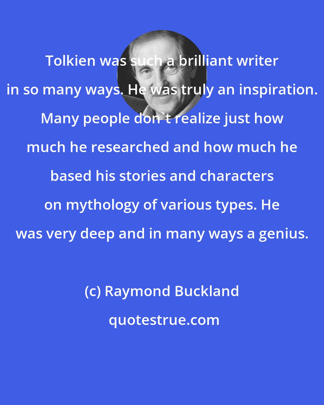 Raymond Buckland: Tolkien was such a brilliant writer in so many ways. He was truly an inspiration. Many people don't realize just how much he researched and how much he based his stories and characters on mythology of various types. He was very deep and in many ways a genius.