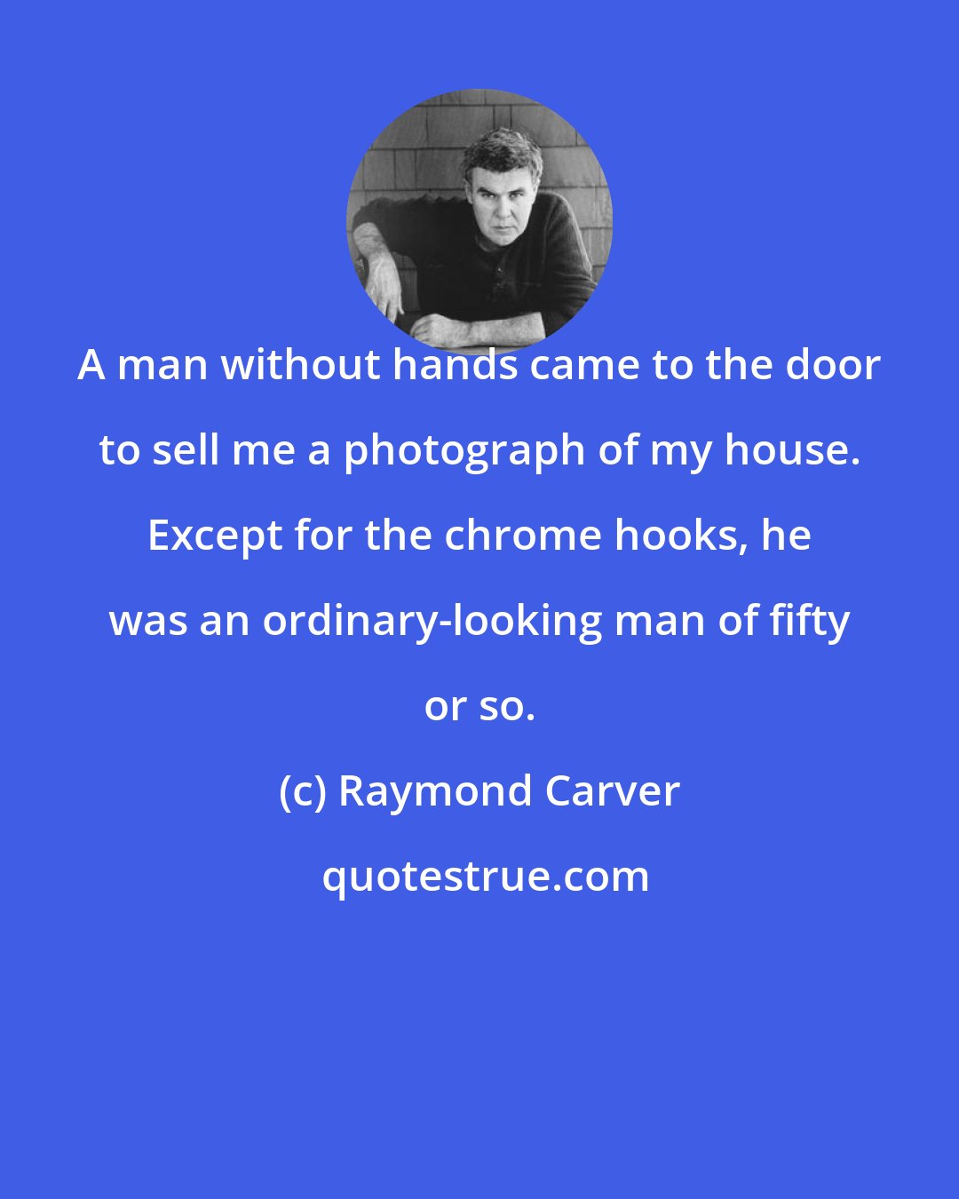 Raymond Carver: A man without hands came to the door to sell me a photograph of my house. Except for the chrome hooks, he was an ordinary-looking man of fifty or so.