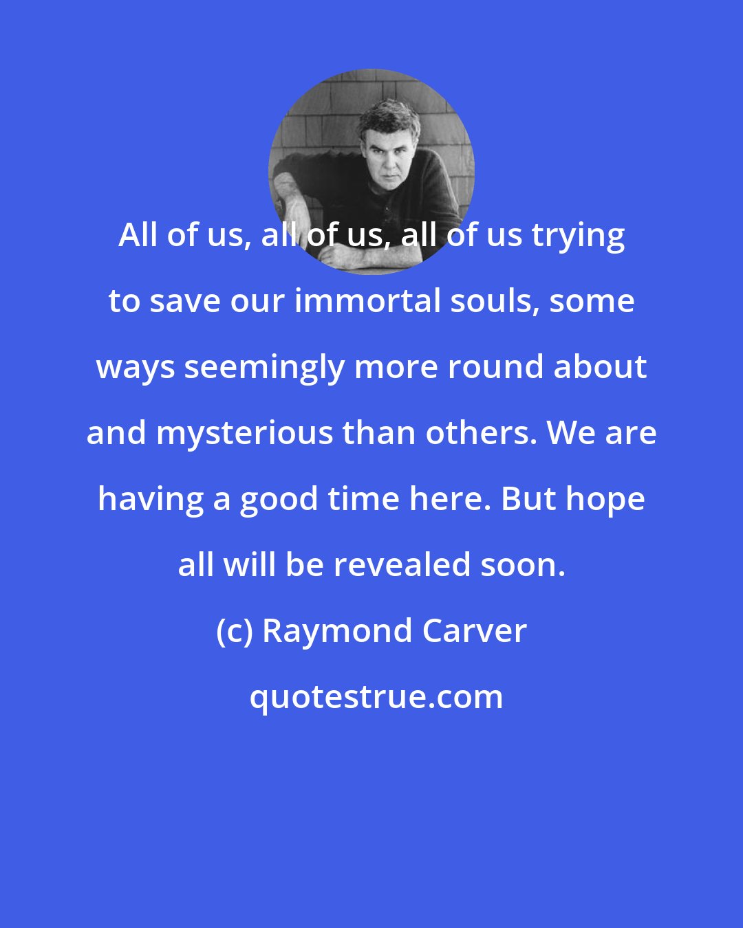 Raymond Carver: All of us, all of us, all of us trying to save our immortal souls, some ways seemingly more round about and mysterious than others. We are having a good time here. But hope all will be revealed soon.