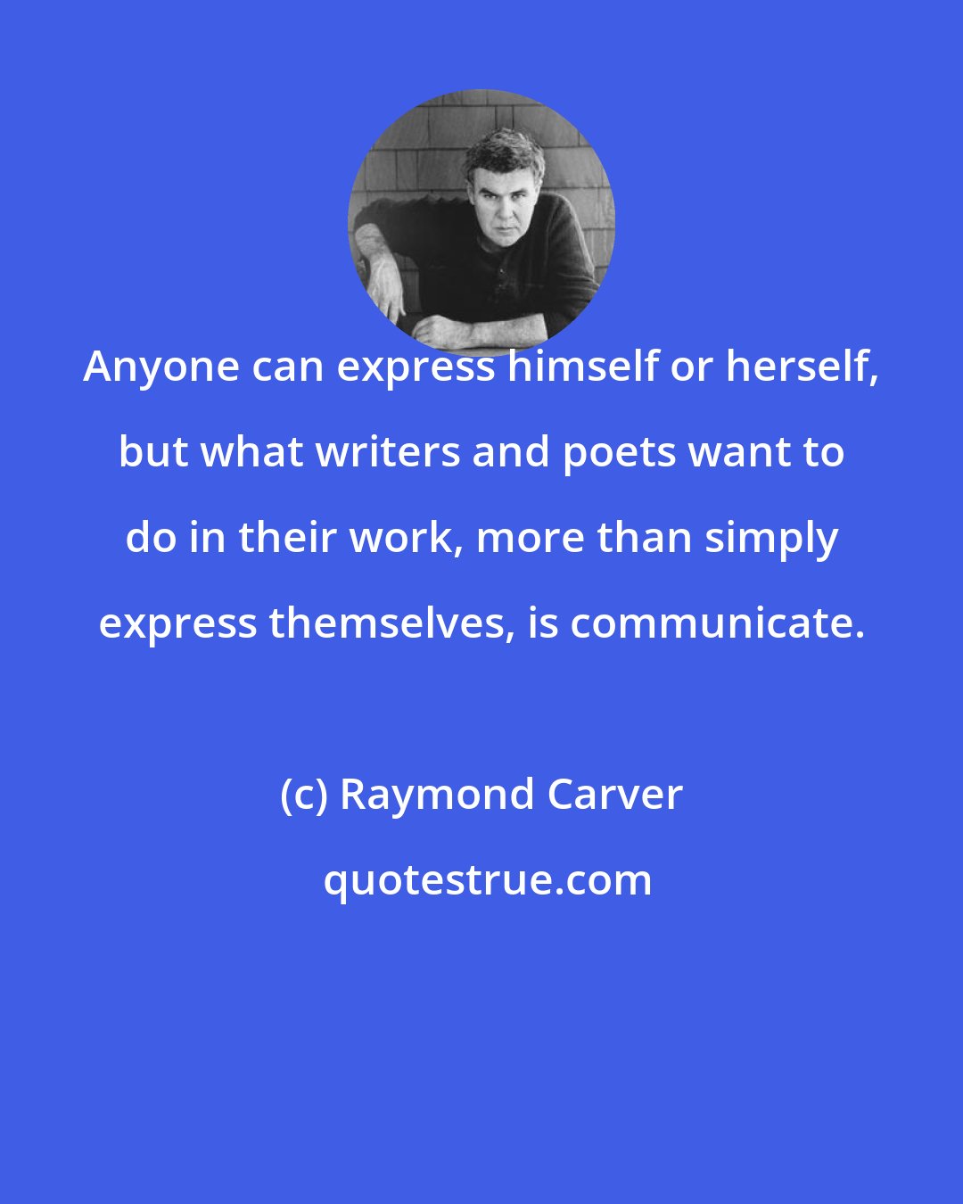 Raymond Carver: Anyone can express himself or herself, but what writers and poets want to do in their work, more than simply express themselves, is communicate.