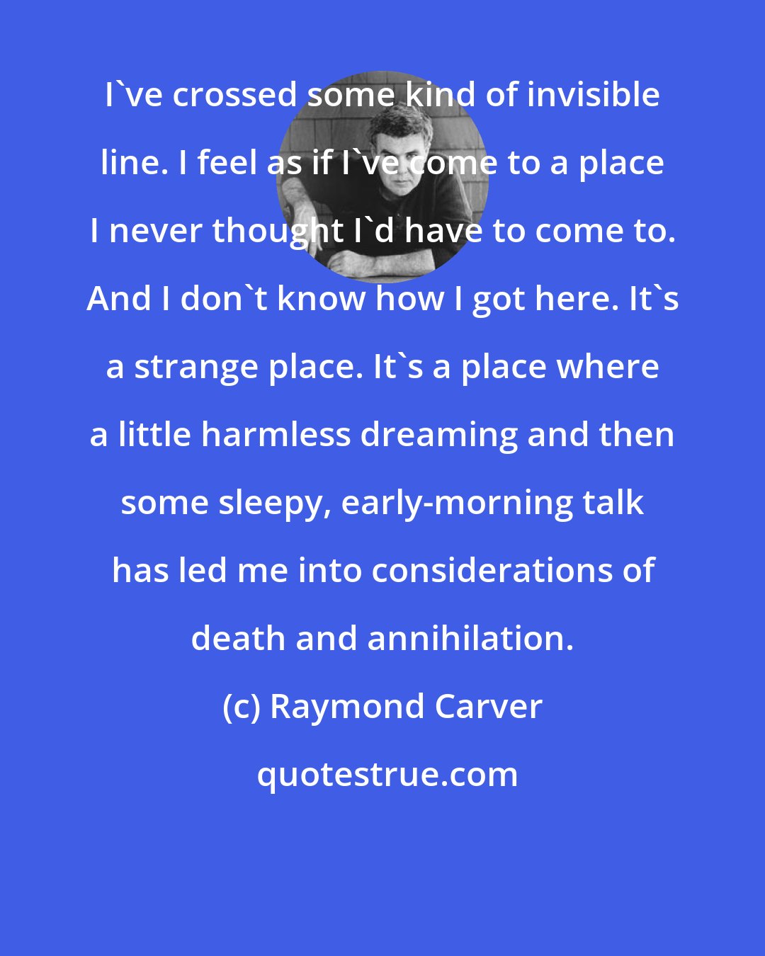 Raymond Carver: I've crossed some kind of invisible line. I feel as if I've come to a place I never thought I'd have to come to. And I don't know how I got here. It's a strange place. It's a place where a little harmless dreaming and then some sleepy, early-morning talk has led me into considerations of death and annihilation.
