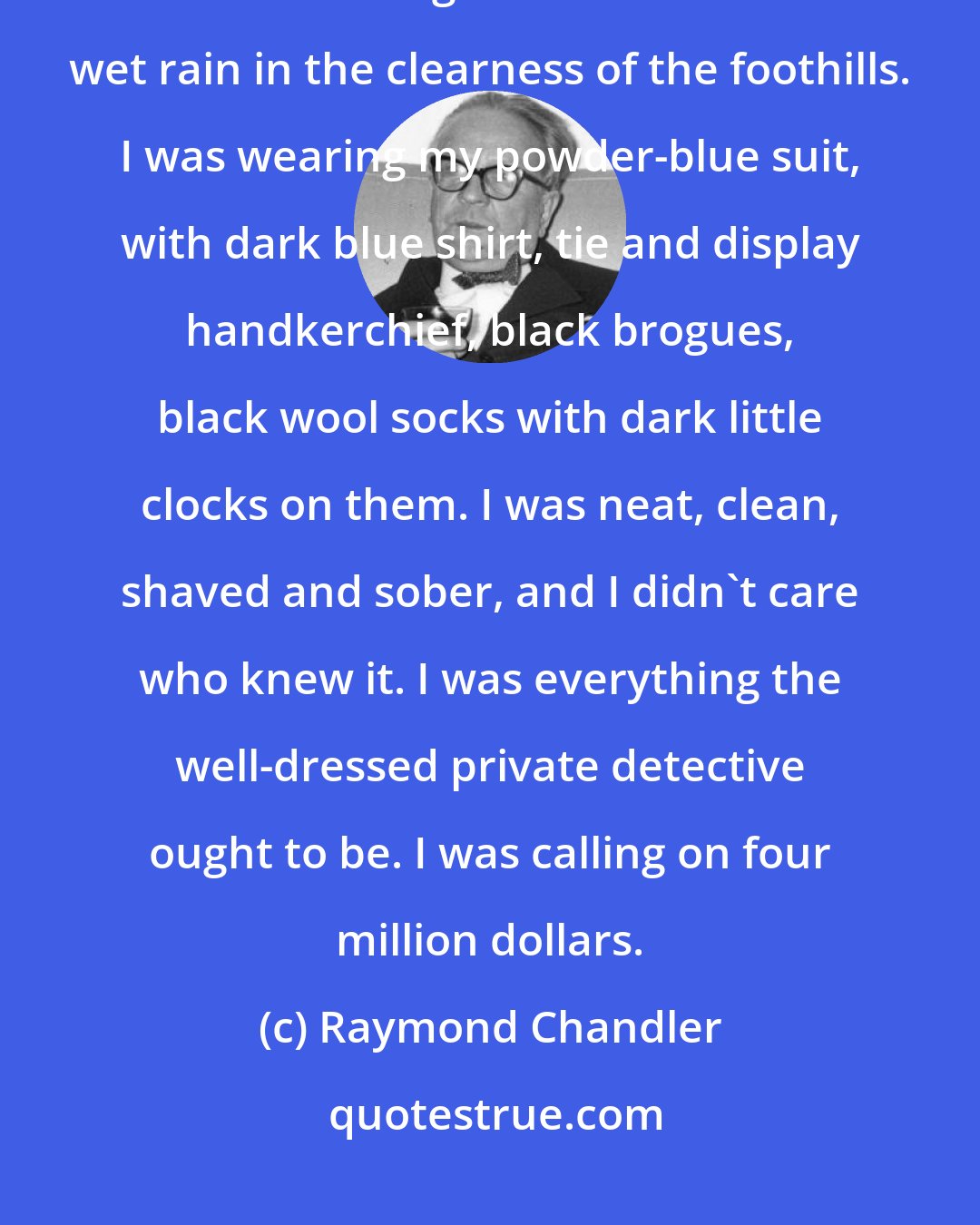 Raymond Chandler: It was about eleven o'clock in the morning, mid October, with the sun not shining and a look of hard wet rain in the clearness of the foothills. I was wearing my powder-blue suit, with dark blue shirt, tie and display handkerchief, black brogues, black wool socks with dark little clocks on them. I was neat, clean, shaved and sober, and I didn't care who knew it. I was everything the well-dressed private detective ought to be. I was calling on four million dollars.