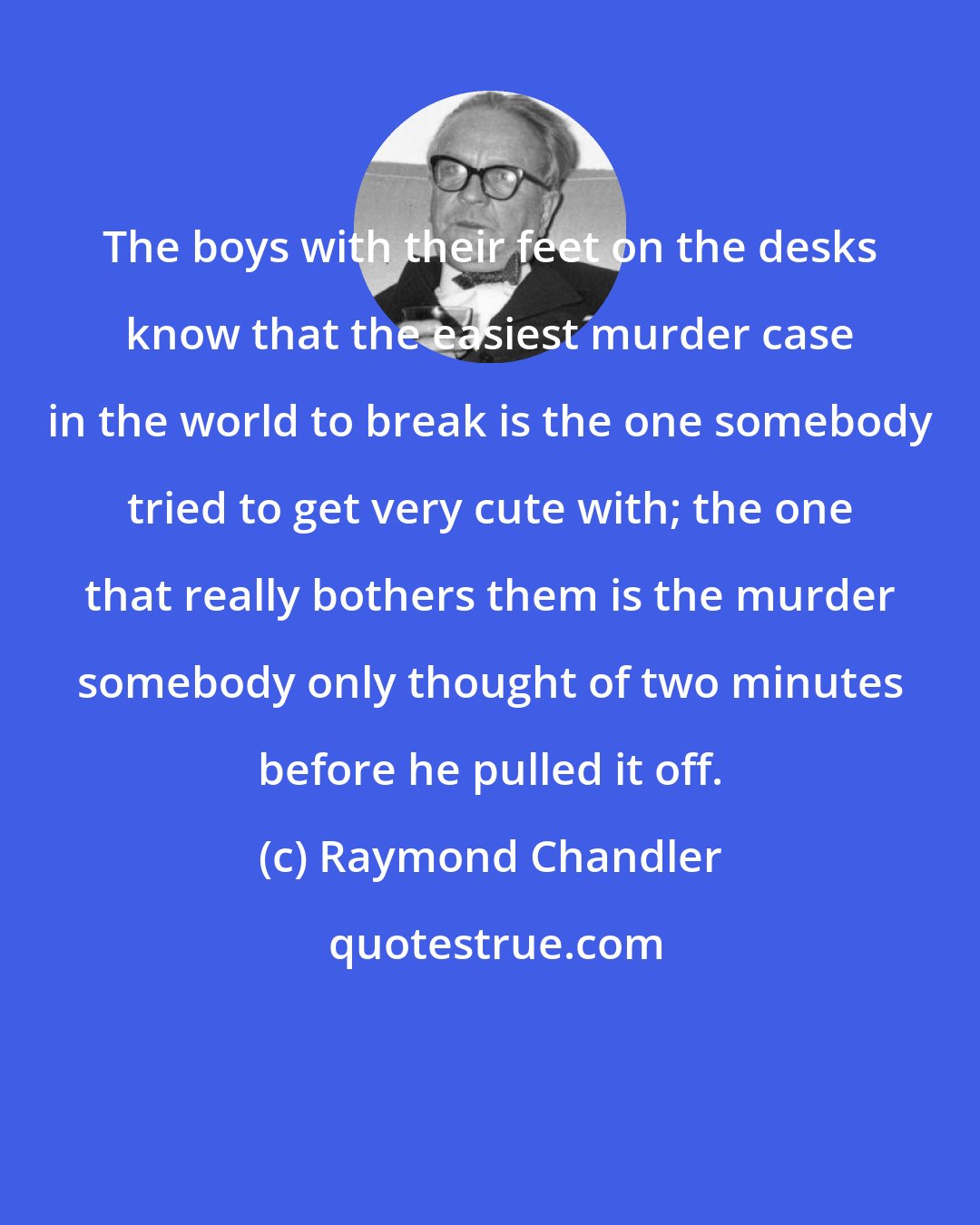 Raymond Chandler: The boys with their feet on the desks know that the easiest murder case in the world to break is the one somebody tried to get very cute with; the one that really bothers them is the murder somebody only thought of two minutes before he pulled it off.