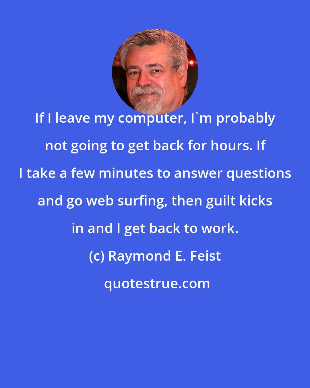 Raymond E. Feist: If I leave my computer, I'm probably not going to get back for hours. If I take a few minutes to answer questions and go web surfing, then guilt kicks in and I get back to work.